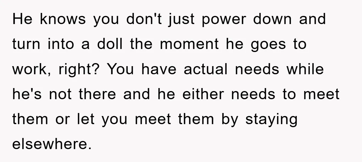 He knows you don't just power down and turn into a doll the moment he goes to work, right? You have actual needs while he's not there and he either...