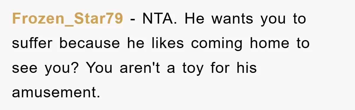 Frozen_Star79 - NTA. He wants you to suffer because he likes coming home to see you? You aren't a toy for his amusement.