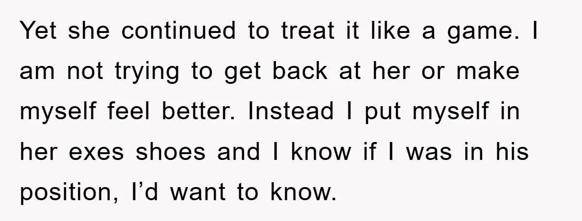 Yet she continued to treat it like a game. I am not trying to get back at her or make myself feel better. Instead I put myself in her exes...