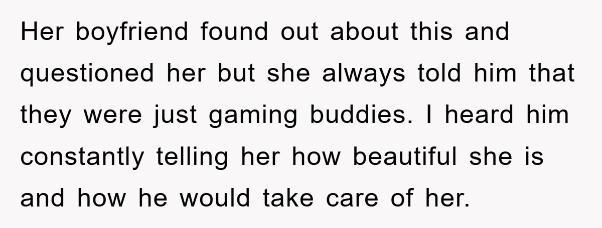 Her boyfriend found out about this and questioned her but she always told him that they were just gaming buddies. I heard him constantly telling her how beautiful she is...