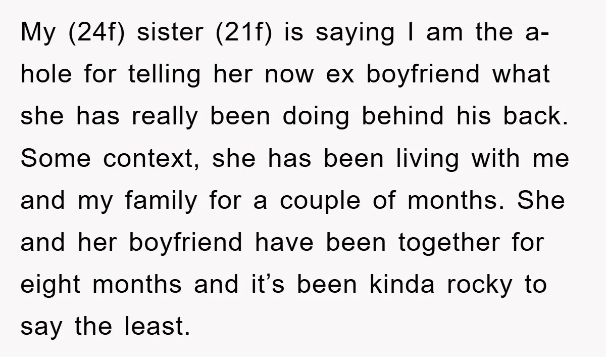 My (24f) sister (21f) is saying I am the a-hole for telling her now ex boyfriend what she has really been doing behind his back. Some context, she has been...