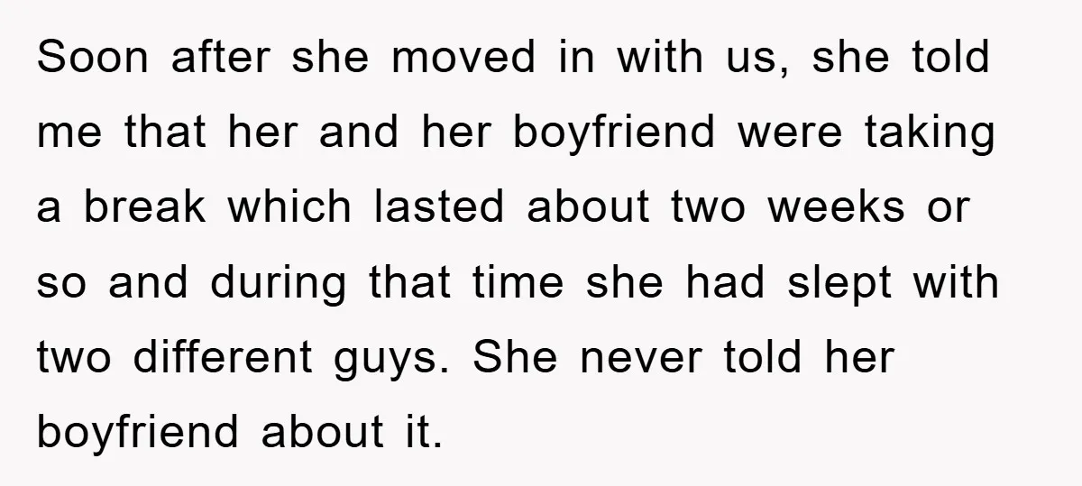Soon after she moved in with us, she told me that her and her boyfriend were taking a break which lasted about two weeks or so and during that time...