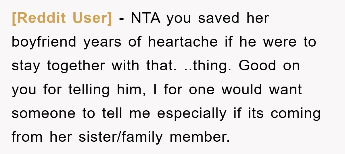 [Reddit User] − NTA you saved her boyfriend years of heartache if he were to stay together with that. ..thing. Good on you for telling him, I for one would...