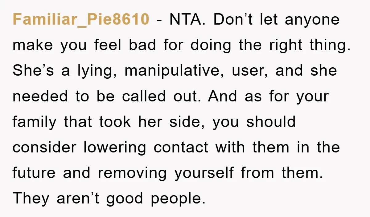 Familiar_Pie8610 − NTA. Don’t let anyone make you feel bad for doing the right thing. She’s a lying, manipulative, user, and she needed to be called out. And as for...