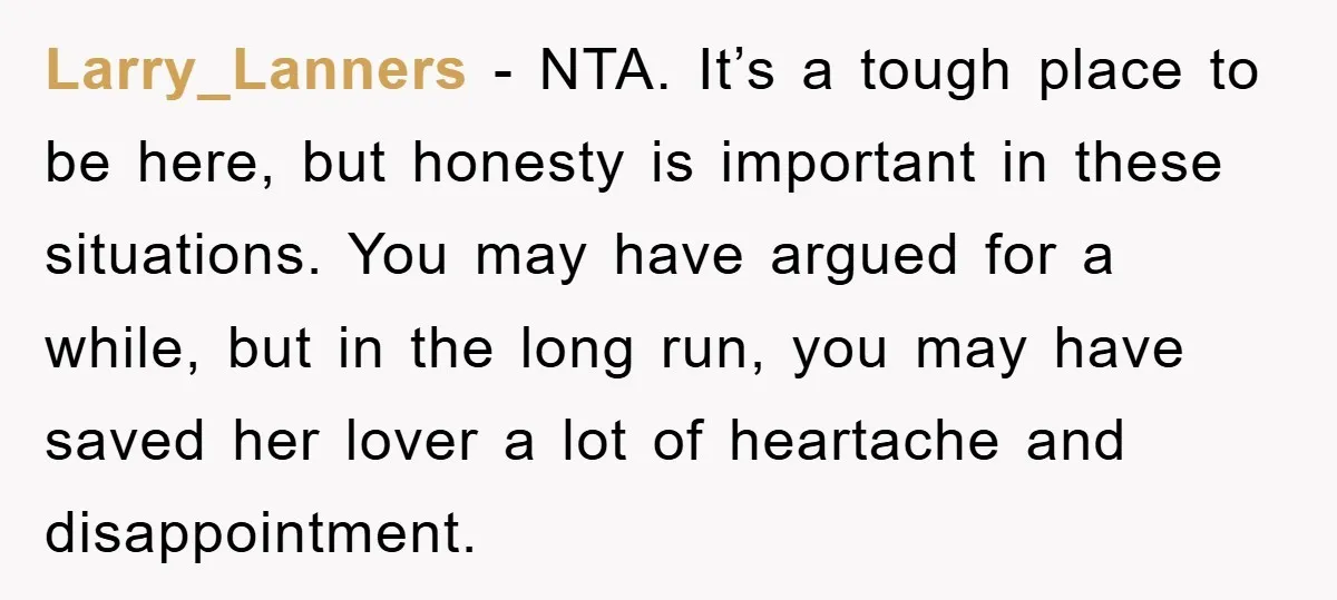 Larry_Lanners − NTA. It’s a tough place to be here, but honesty is important in these situations. You may have argued for a while, but in the long run, you...