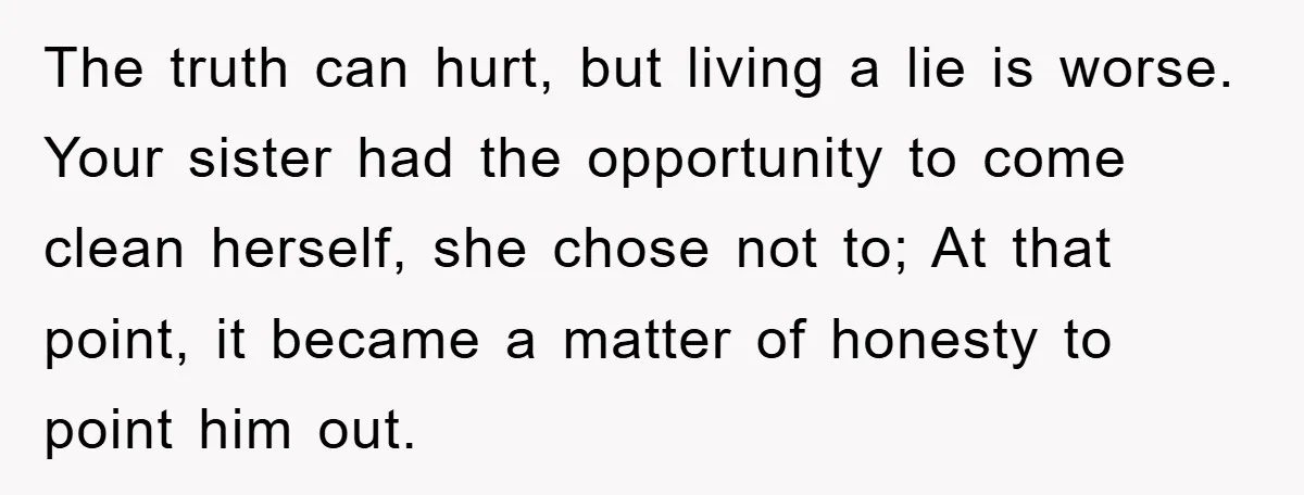 The truth can hurt, but living a lie is worse. Your sister had the opportunity to come clean herself, she chose not to; At that point, it became a matter...