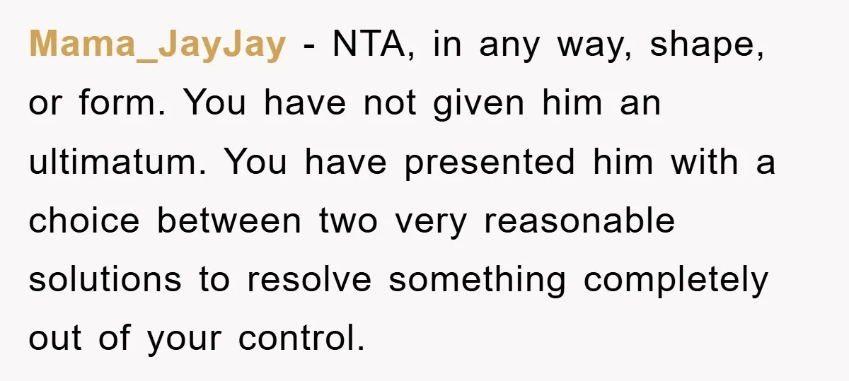 Mama_JayJay - NTA, in any way, shape, or form. You have not given him an ultimatum. You have presented him with a choice between two very reasonable solutions to resolve...