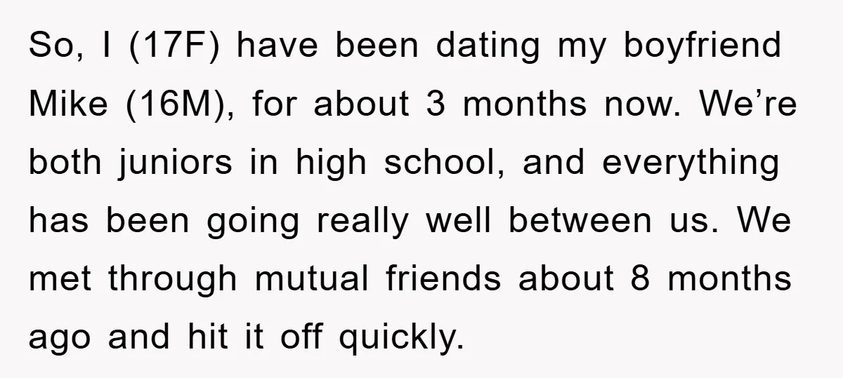 So, I (17F) have been dating my boyfriend Mike (16M), for about 3 months now. We’re both juniors in high school, and everything has been going really well between us....