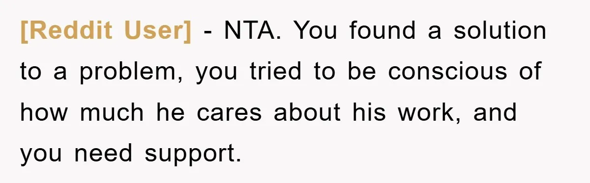 [Reddit User] - NTA. You found a solution to a problem, you tried to be conscious of how much he cares about his work, and you need support.