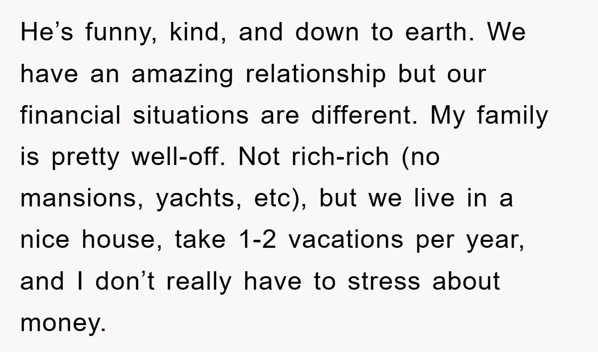 He’s funny, kind, and down to earth. We have an amazing relationship but our financial situations are different. My family is pretty well-off. Not rich-rich (no mansions, yachts, etc), but...