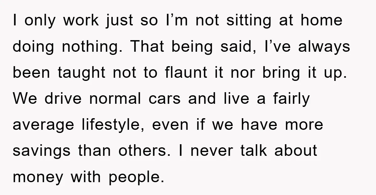 I only work just so I’m not sitting at home doing nothing. That being said, I’ve always been taught not to flaunt it nor bring it up. We drive normal...