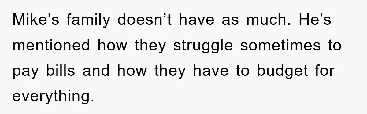 Mike’s family doesn’t have as much. He’s mentioned how they struggle sometimes to pay bills and how they have to budget for everything.