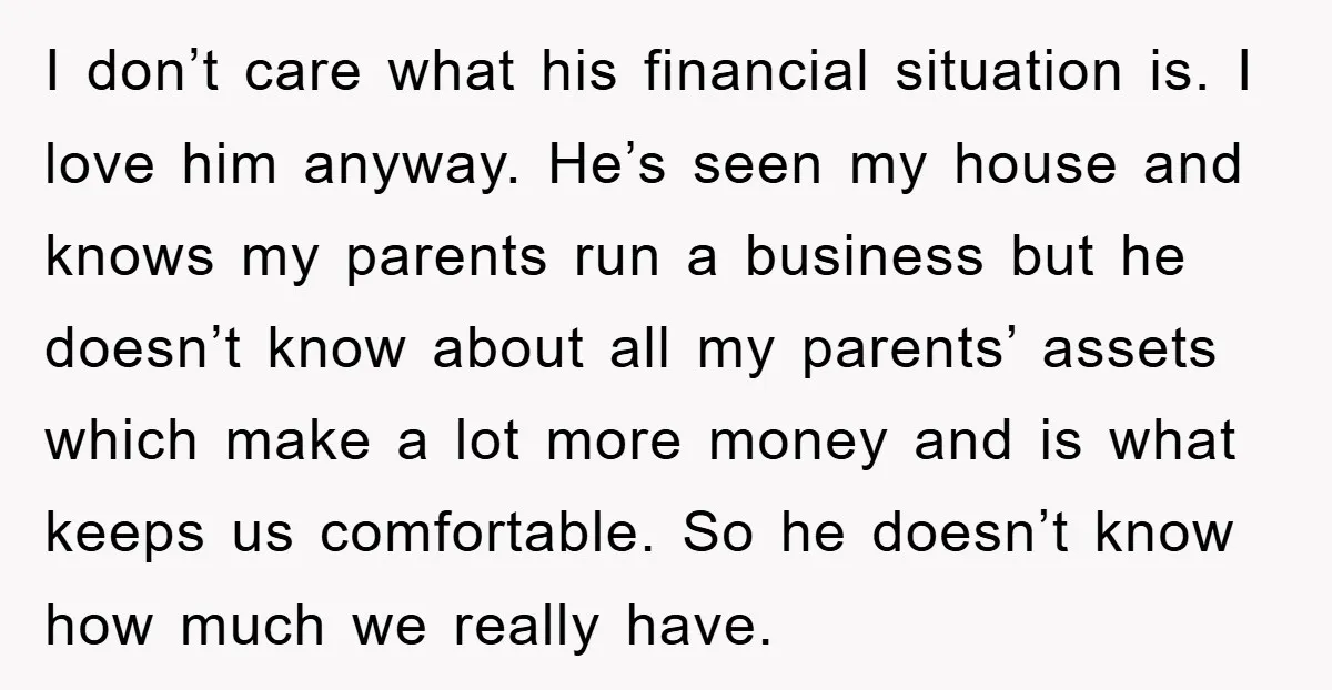 I don’t care what his financial situation is. I love him anyway. He’s seen my house and knows my parents run a business but he doesn’t know about all my...