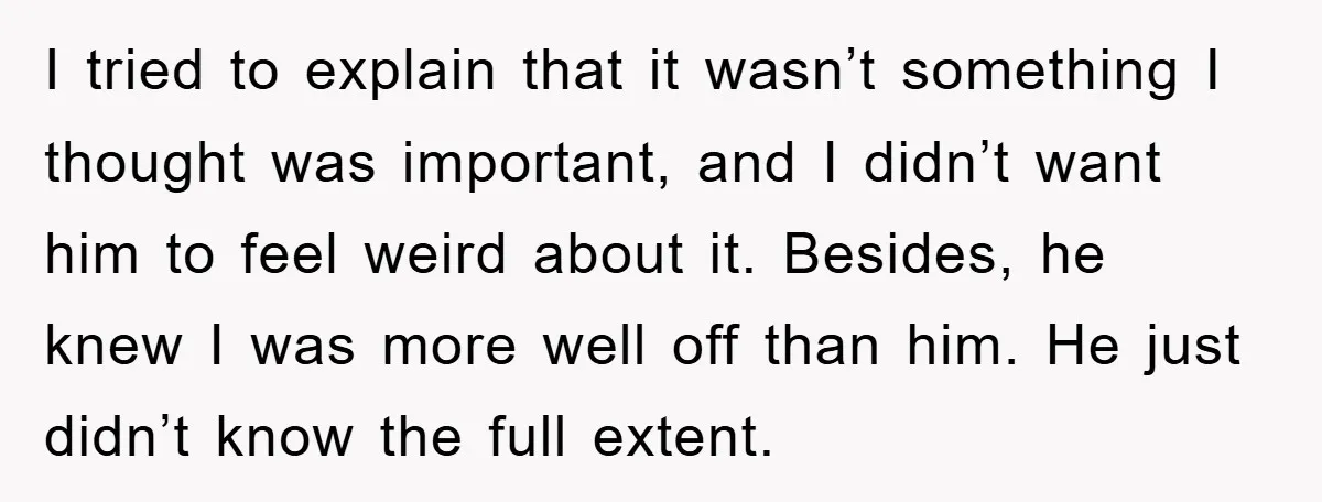 I tried to explain that it wasn’t something I thought was important, and I didn’t want him to feel weird about it. Besides, he knew I was more well off...