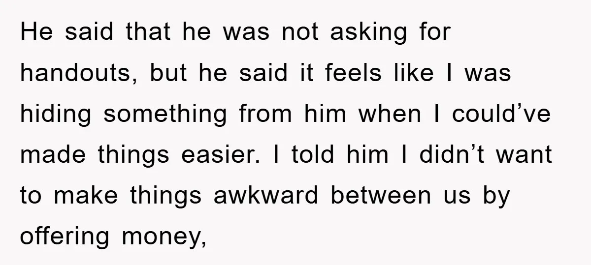 He said that he was not asking for handouts, but he said it feels like I was hiding something from him when I could’ve made things easier. I told him...