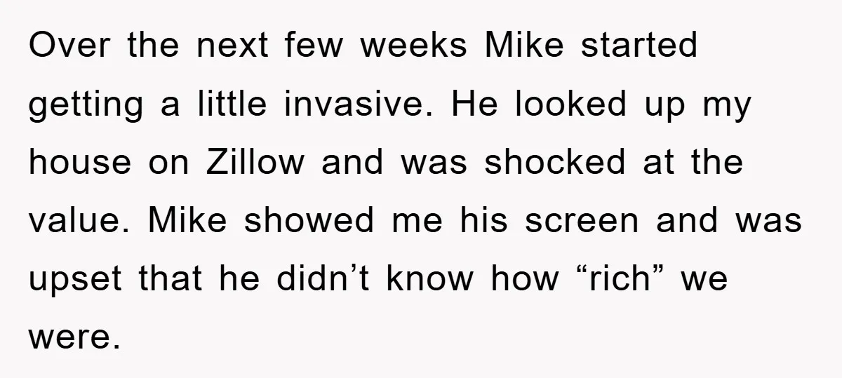 Over the next few weeks Mike started getting a little invasive. He looked up my house on Zillow and was shocked at the value. Mike showed me his screen and...