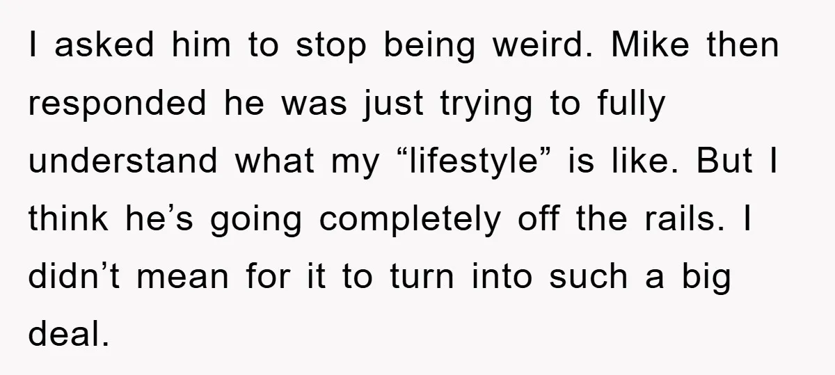 I asked him to stop being weird. Mike then responded he was just trying to fully understand what my “lifestyle” is like. But I think he’s going completely off the...