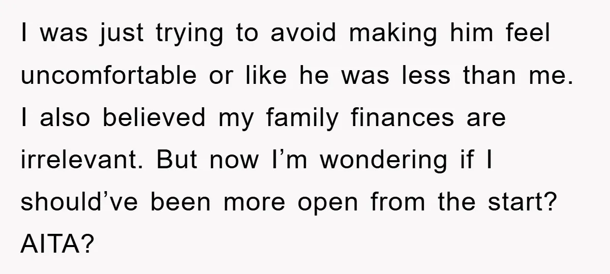I was just trying to avoid making him feel uncomfortable or like he was less than me. I also believed my family finances are irrelevant. But now I’m wondering if...