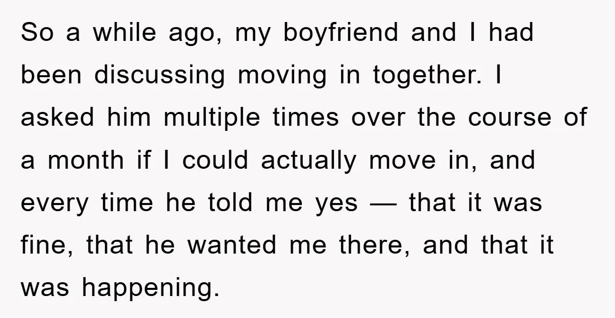 So a while ago, my boyfriend and I had been discussing moving in together. I asked him multiple times over the course of a month if I could actually move...