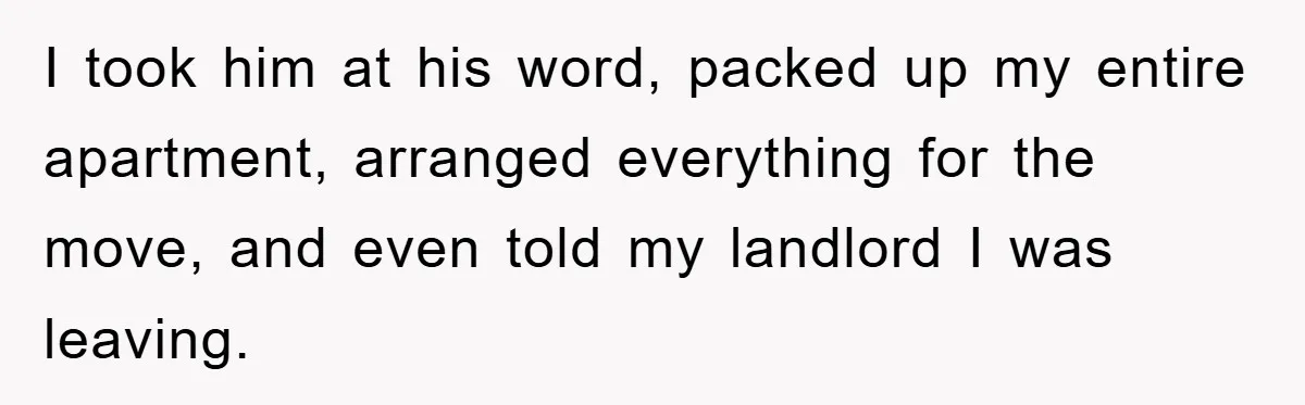 I took him at his word, packed up my entire apartment, arranged everything for the move, and even told my landlord I was leaving.
