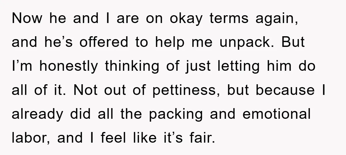 Now he and I are on okay terms again, and he’s offered to help me unpack. But I’m honestly thinking of just letting him do all of it. Not out...