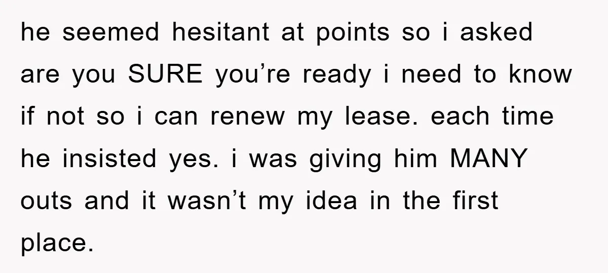 he seemed hesitant at points so i asked are you SURE you’re ready i need to know if not so i can renew my lease. each time he insisted yes....