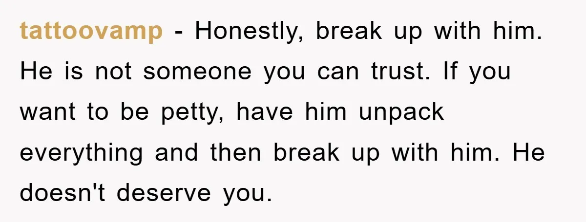 tattoovamp − Honestly, break up with him. He is not someone you can trust. If you want to be petty, have him unpack everything and then break up with him....