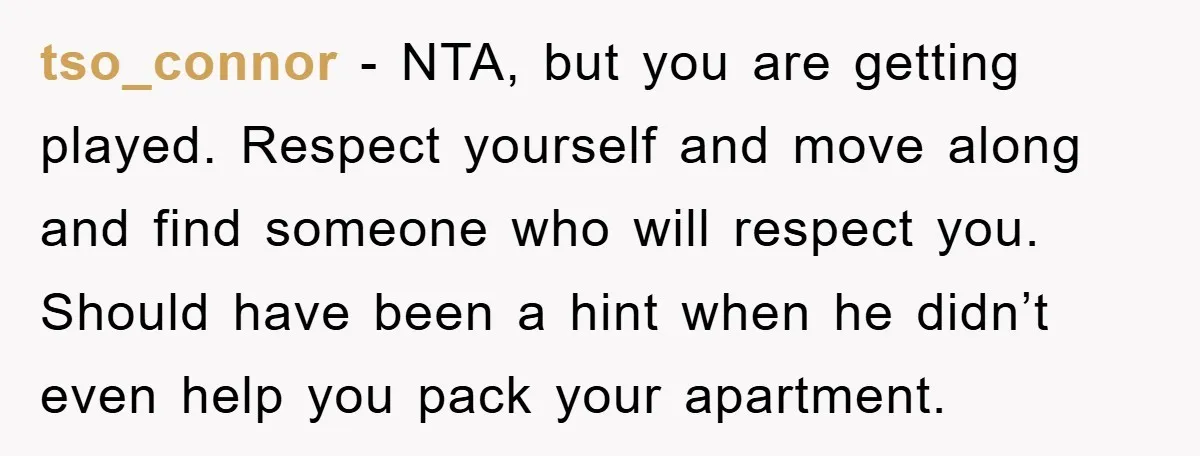 tso_connor − NTA, but you are getting played. Respect yourself and move along and find someone who will respect you. Should have been a hint when he didn’t even help...