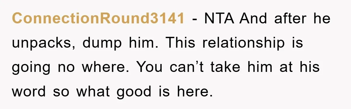 ConnectionRound3141 − NTA And after he unpacks, dump him. This relationship is going no where. You can’t take him at his word so what good is here.