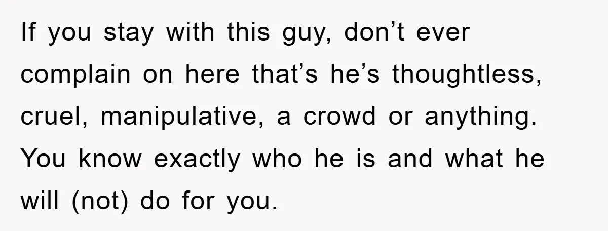 If you stay with this guy, don’t ever complain on here that’s he’s thoughtless, cruel, manipulative, a crowd or anything. You know exactly who he is and what he will...