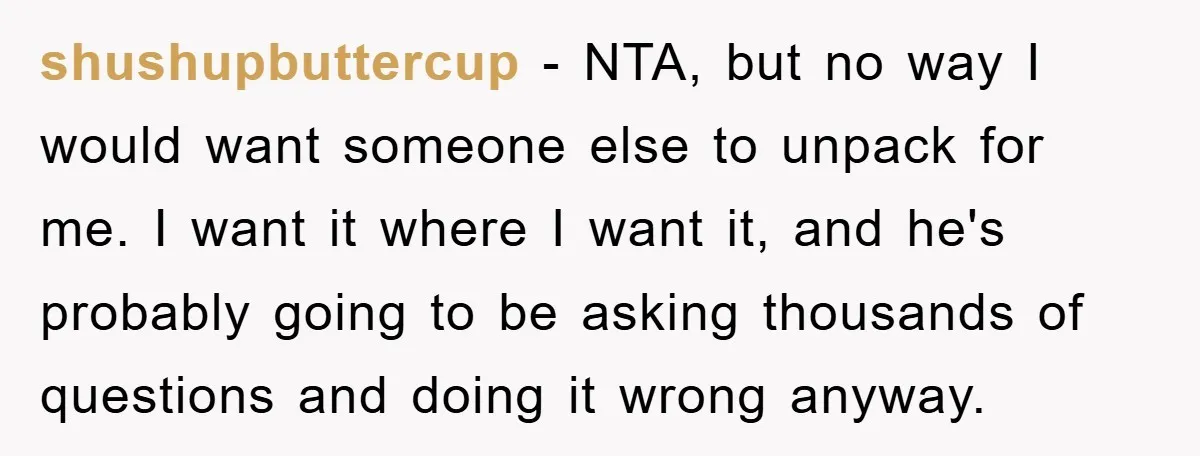 shushupbuttercup − NTA, but no way I would want someone else to unpack for me. I want it where I want it, and he's probably going to be asking thousands...