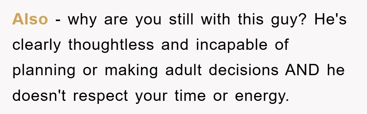 Also - why are you still with this guy? He's clearly thoughtless and incapable of planning or making adult decisions AND he doesn't respect your time or energy.