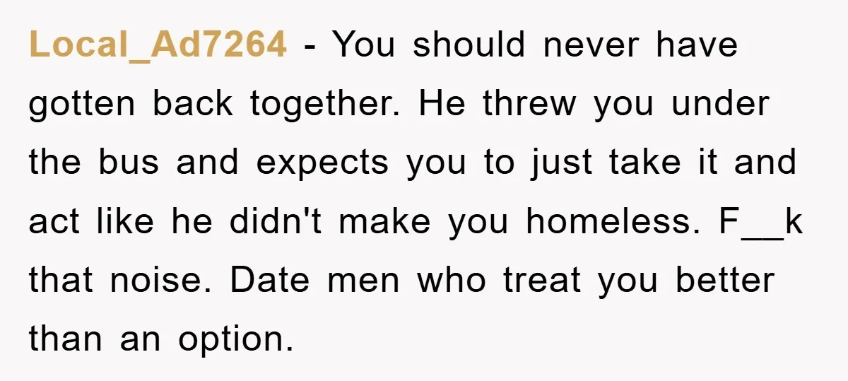 Local_Ad7264 − You should never have gotten back together. He threw you under the bus and expects you to just take it and act like he didn't make you homeless....