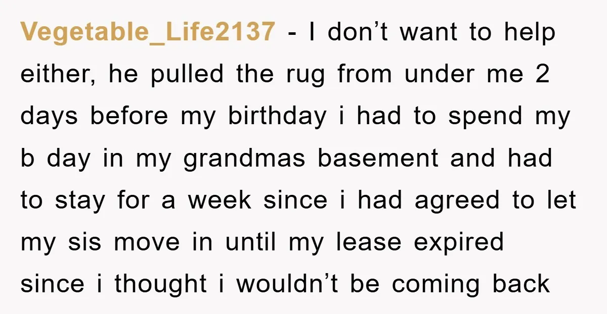 Vegetable_Life2137 − I don’t want to help either, he pulled the rug from under me 2 days before my birthday i had to spend my b day in my grandmas...