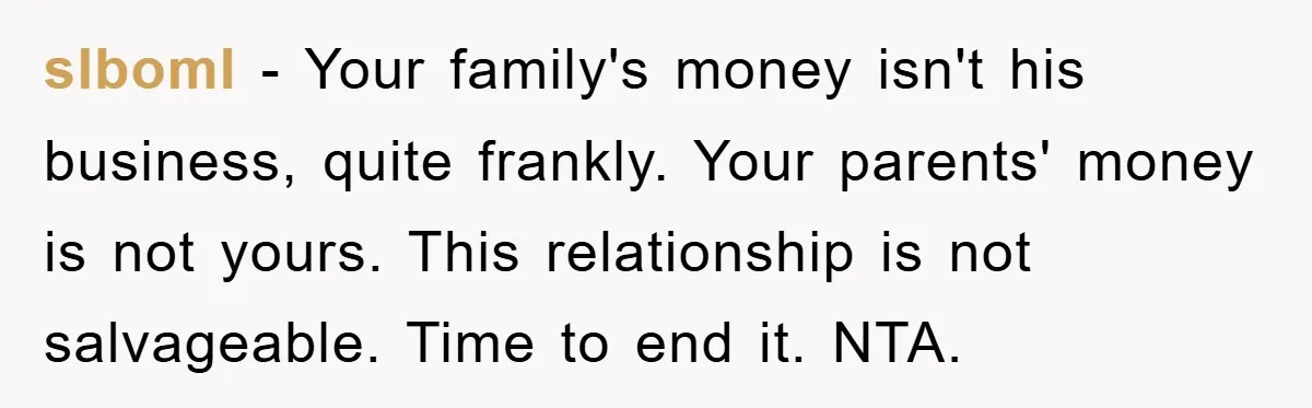 slboml − Your family's money isn't his business, quite frankly. Your parents' money is not yours. This relationship is not salvageable. Time to end it. NTA.