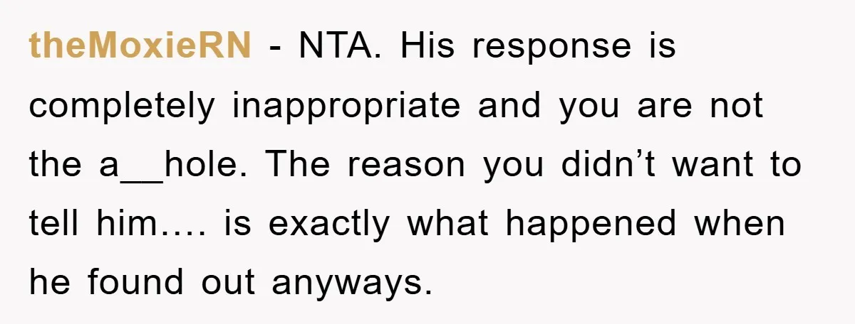 theMoxieRN − NTA. His response is completely inappropriate and you are not the a__hole. The reason you didn’t want to tell him…. is exactly what happened when he found out...