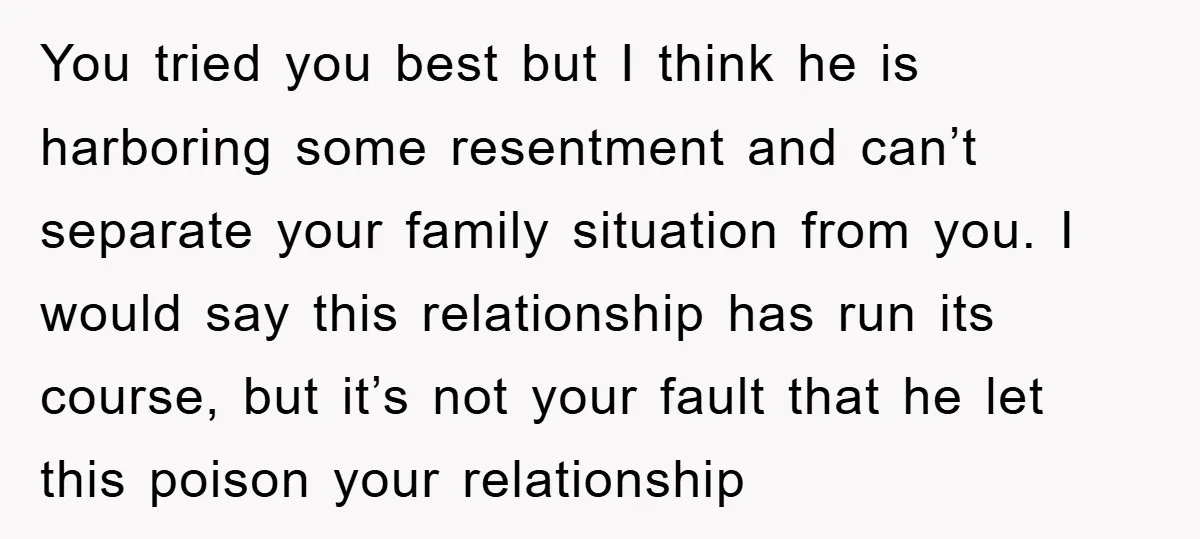You tried you best but I think he is harboring some resentment and can’t separate your family situation from you. I would say this relationship has run its course, but...