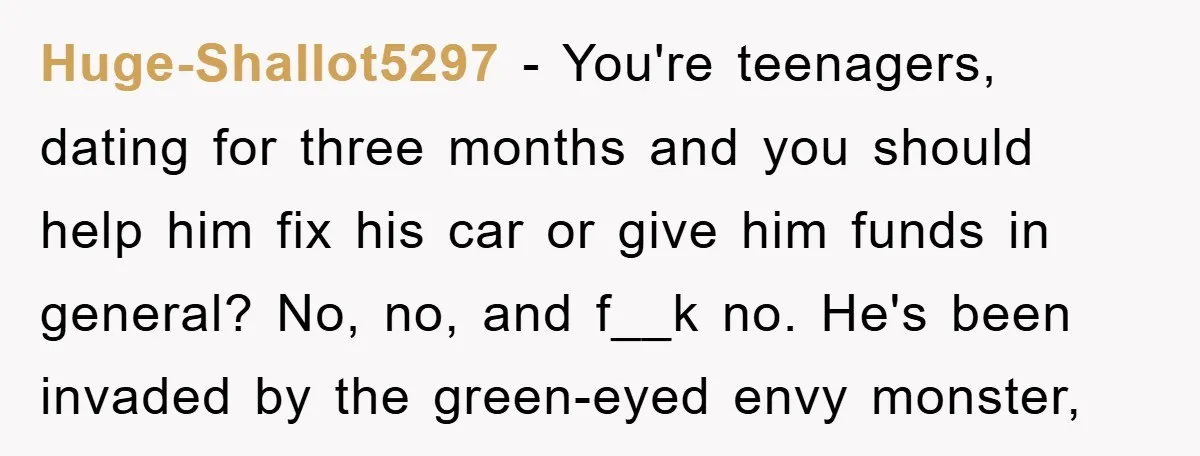 Huge-Shallot5297 − You're teenagers, dating for three months and you should help him fix his car or give him funds in general? No, no, and f__k no. He's been invaded...