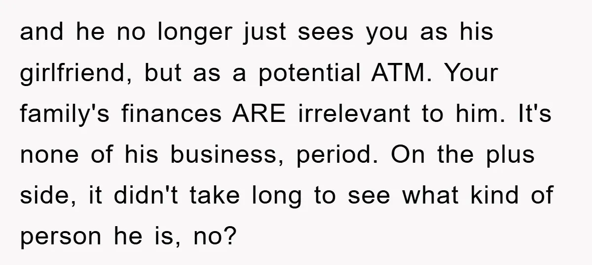 and he no longer just sees you as his girlfriend, but as a potential ATM. Your family's finances ARE irrelevant to him. It's none of his business, period. On the...