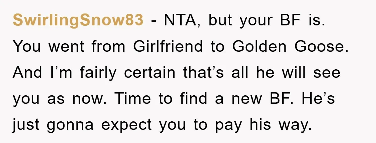 SwirlingSnow83 − NTA, but your BF is. You went from Girlfriend to Golden Goose. And I’m fairly certain that’s all he will see you as now. Time to find a...