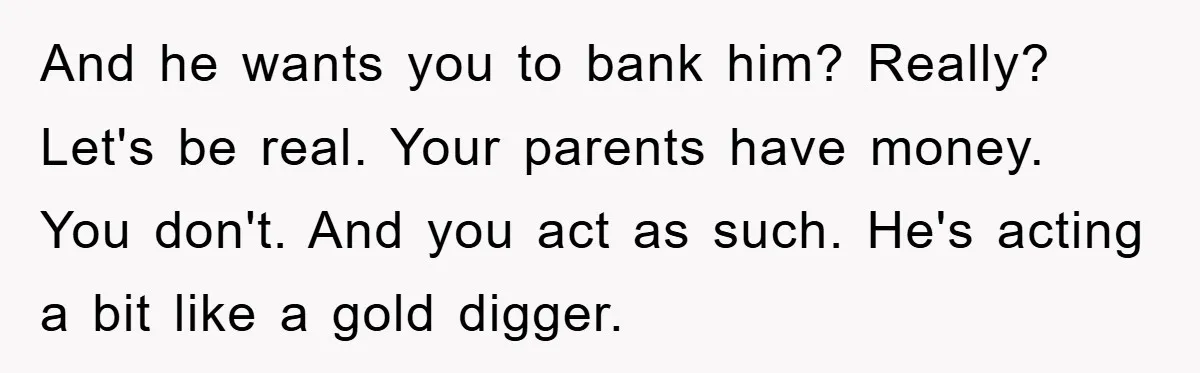 And he wants you to bank him? Really? Let's be real. Your parents have money. You don't. And you act as such. He's acting a bit like a gold digger.