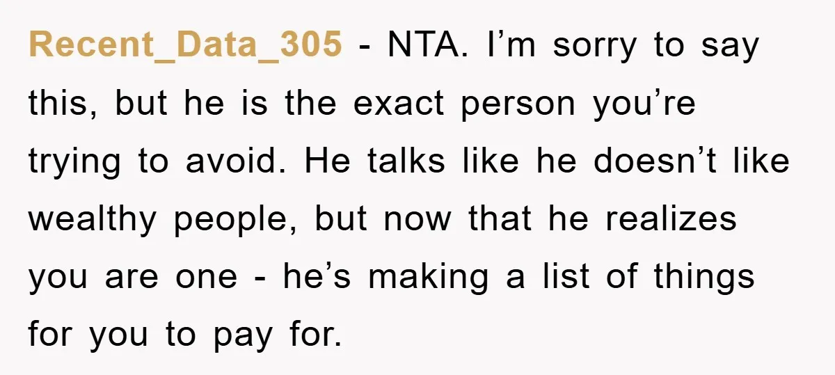 Recent_Data_305 − NTA. I’m sorry to say this, but he is the exact person you’re trying to avoid. He talks like he doesn’t like wealthy people, but now that he...