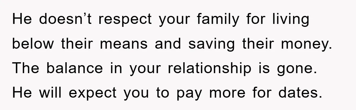 He doesn’t respect your family for living below their means and saving their money. The balance in your relationship is gone. He will expect you to pay more for dates.