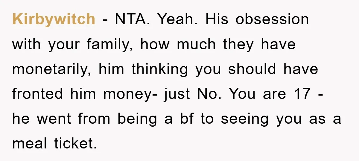 Kirbywitch − NTA. Yeah. His obsession with your family, how much they have monetarily, him thinking you should have fronted him money- just No. You are 17 - he went...