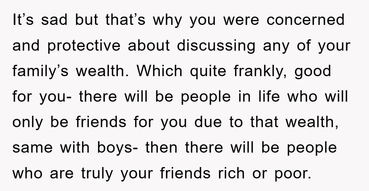 It’s sad but that’s why you were concerned and protective about discussing any of your family’s wealth. Which quite frankly, good for you- there will be people in life who...