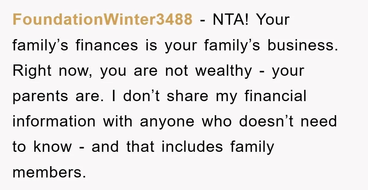 FoundationWinter3488 − NTA! Your family’s finances is your family’s business. Right now, you are not wealthy - your parents are. I don’t share my financial information with anyone who doesn’t...