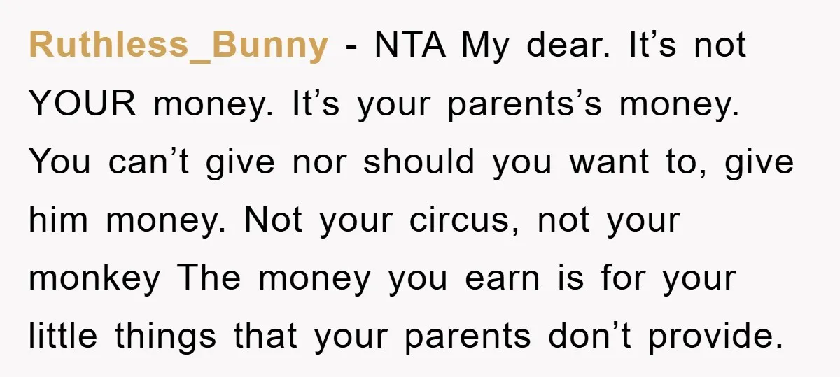 Ruthless_Bunny − NTA My dear. It’s not YOUR money. It’s your parents’s money. You can’t give nor should you want to, give him money. Not your circus, not your monkey...