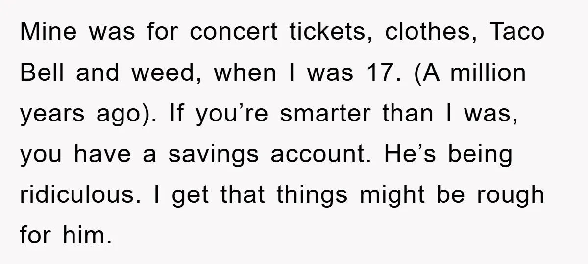 Mine was for concert tickets, clothes, Taco Bell and weed, when I was 17. (A million years ago). If you’re smarter than I was, you have a savings account. He’s...