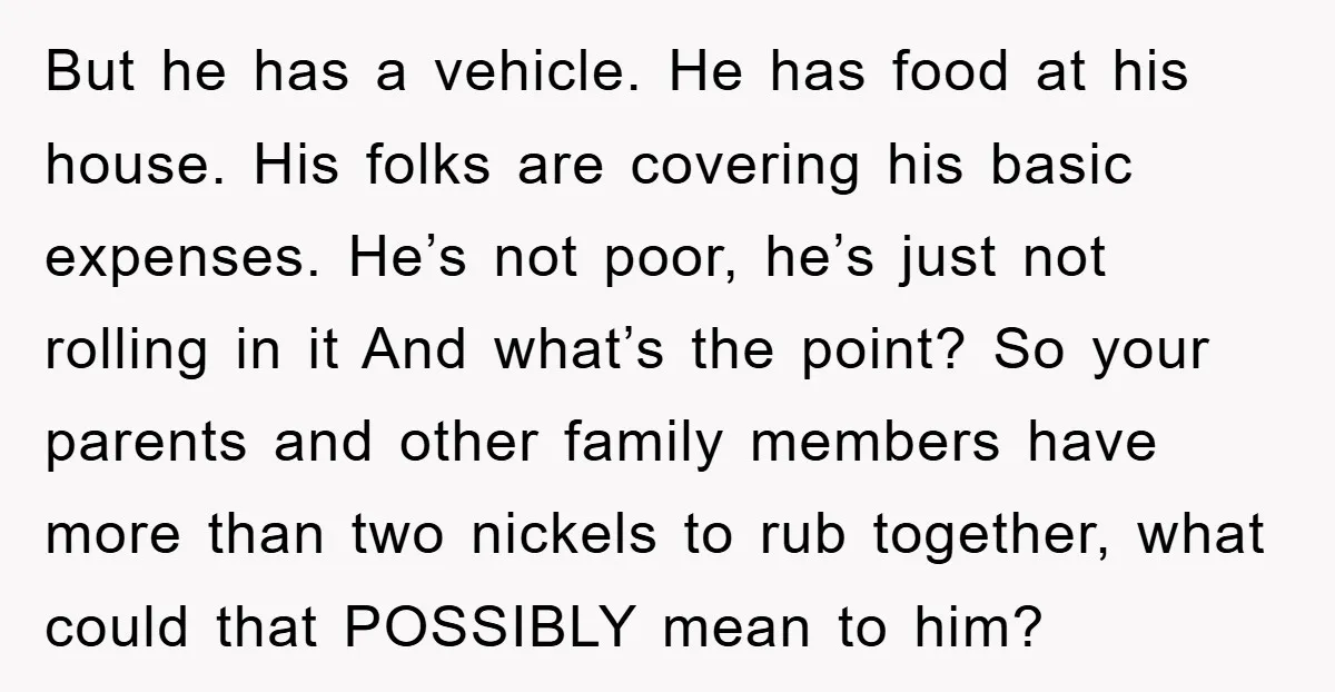 But he has a vehicle. He has food at his house. His folks are covering his basic expenses. He’s not poor, he’s just not rolling in it And what’s the...
