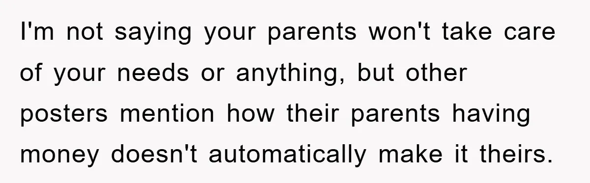 I'm not saying your parents won't take care of your needs or anything, but other posters mention how their parents having money doesn't automatically make it theirs.